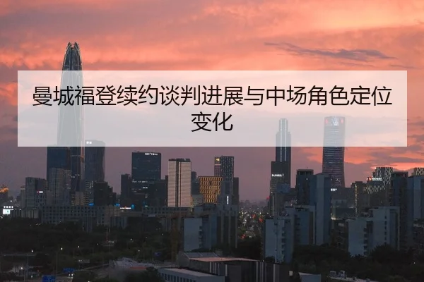 曼城福登续约谈判进展与中场角色定位变化
