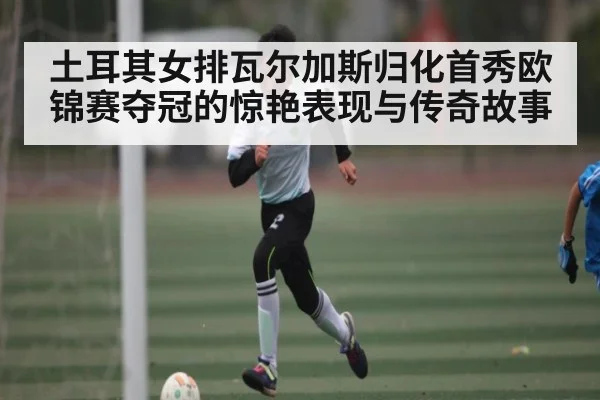土耳其女排瓦尔加斯归化首秀欧锦赛夺冠的惊艳表现与传奇故事